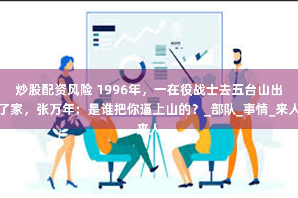 炒股配资风险 1996年，一在役战士去五台山出了家，张万年：是谁把你逼上山的？_部队_事情_来人