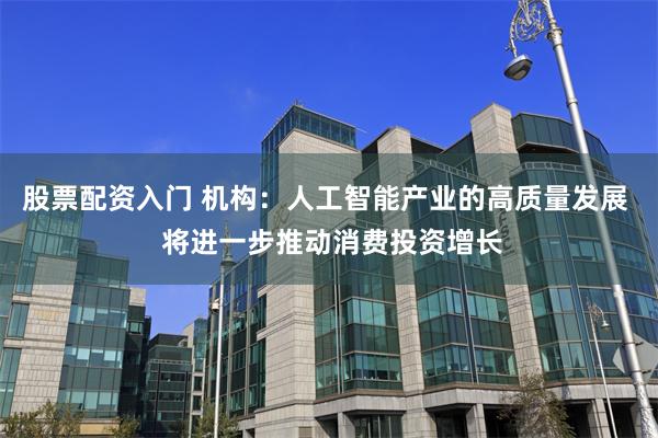 股票配资入门 机构：人工智能产业的高质量发展  将进一步推动消费投资增长
