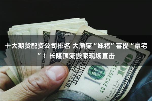 十大期货配资公司排名 大熊猫“妹猪”喜提“豪宅”！长隆顶流搬家现场直击