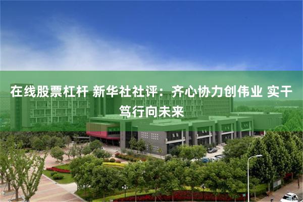 在线股票杠杆 新华社社评：齐心协力创伟业 实干笃行向未来
