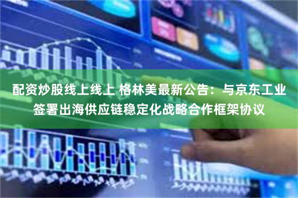 配资炒股线上线上 格林美最新公告：与京东工业签署出海供应链稳定化战略合作框架协议