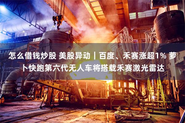 怎么借钱炒股 美股异动｜百度、禾赛涨超1% 萝卜快跑第六代无人车将搭载禾赛激光雷达