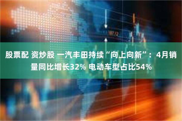 股票配 资炒股 一汽丰田持续“向上向新”：4月销量同比增长32% 电动车型占比54%