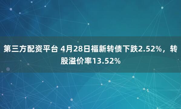 第三方配资平台 4月28日福新转债下跌2.52%，转股溢价率13.52%