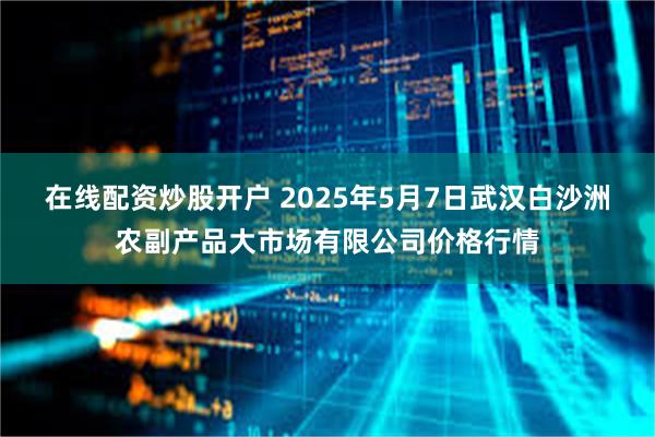 在线配资炒股开户 2025年5月7日武汉白沙洲农副产品大市场有限公司价格行情