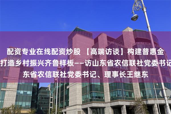 配资专业在线配资炒股 【高端访谈】构建普惠金融有效机制 助力打造乡村振兴齐鲁样板——访山东省农信联社党委书记、理事长王继东
