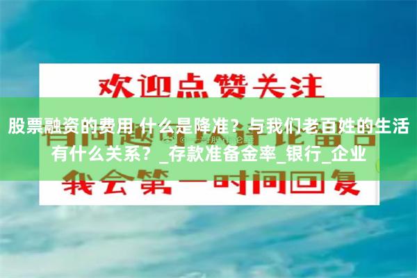 股票融资的费用 什么是降准？与我们老百姓的生活有什么关系？_存款准备金率_银行_企业