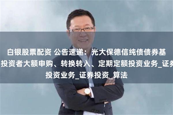 白银股票配资 公告速递：光大保德信纯债债券基金暂停机构投资者大额申购、转换转入、定期定额投资业务_证券投资_算法