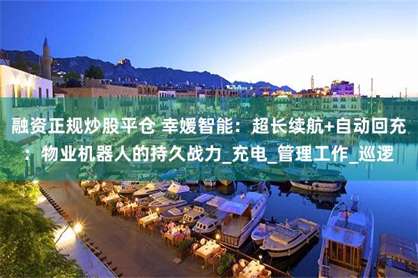 融资正规炒股平仓 幸媛智能：超长续航+自动回充：物业机器人的持久战力_充电_管理工作_巡逻