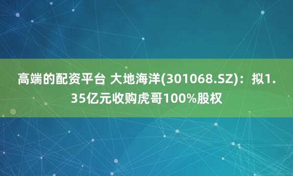 高端的配资平台 大地海洋(301068.SZ)：拟1.35亿元收购虎哥100%股权