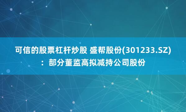 可信的股票杠杆炒股 盛帮股份(301233.SZ)：部分董监高拟减持公司股份