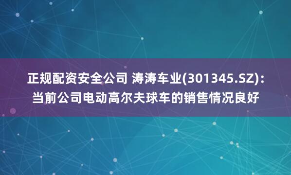 正规配资安全公司 涛涛车业(301345.SZ)：当前公司电动高尔夫球车的销售情况良好
