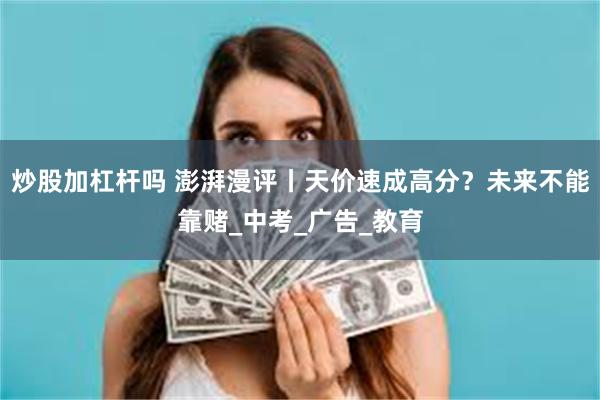 炒股加杠杆吗 澎湃漫评丨天价速成高分？未来不能靠赌_中考_广告_教育