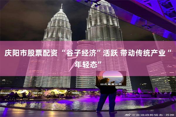 庆阳市股票配资 “谷子经济”活跃 带动传统产业“年轻态”