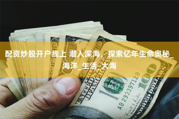 配资炒股开户线上 潜入深海，探索亿年生命奥秘_海洋_生活_大海