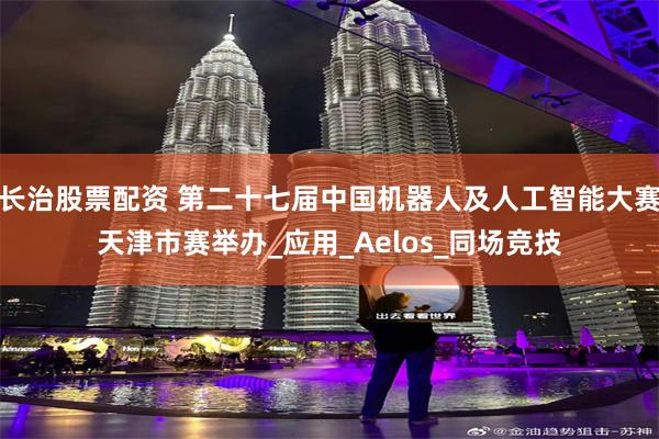 长治股票配资 第二十七届中国机器人及人工智能大赛天津市赛举办_应用_Aelos_同场竞技