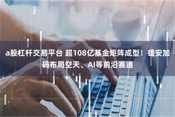 a股杠杆交易平台 超108亿基金矩阵成型！雄安加码布局空天、AI等前沿赛道