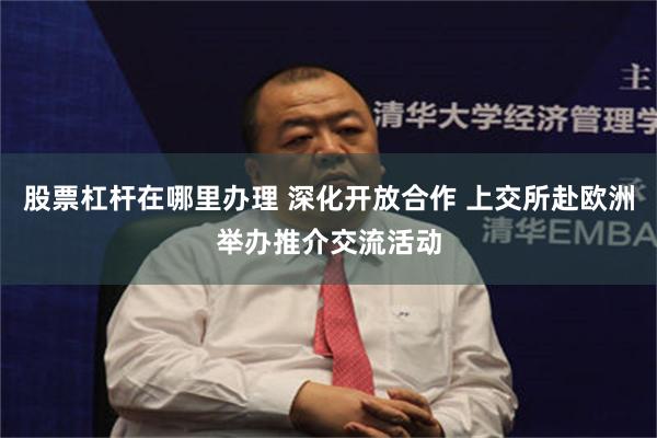 股票杠杆在哪里办理 深化开放合作 上交所赴欧洲举办推介交流活动
