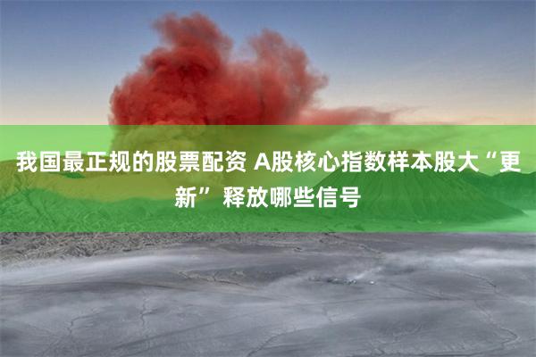 我国最正规的股票配资 A股核心指数样本股大“更新” 释放哪些信号