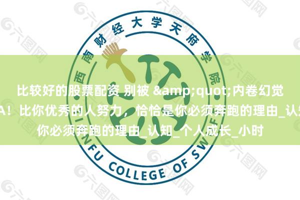 比较好的股票配资 别被 &quot;内卷幻觉&quot;PUA！比你优秀的人努力，恰恰是你必须奔跑的理由_认知_个人成长_小时