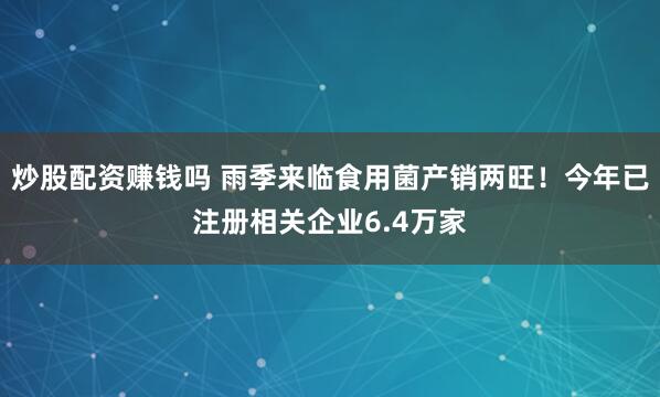 炒股配资赚钱吗 雨季来临食用菌产销两旺！今年已注册相关企业6.4万家