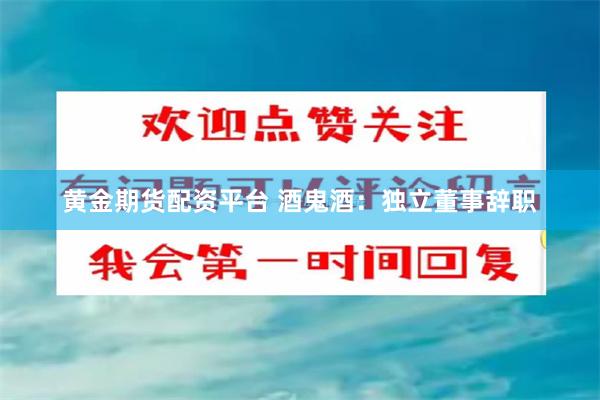 黄金期货配资平台 酒鬼酒：独立董事辞职