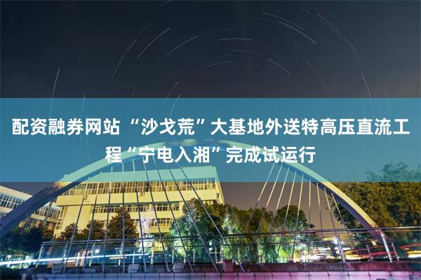 配资融券网站 “沙戈荒”大基地外送特高压直流工程“宁电入湘”完成试运行
