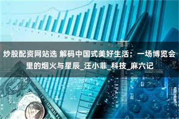 炒股配资网站选 解码中国式美好生活：一场博览会里的烟火与星辰_汪小菲_科技_麻六记