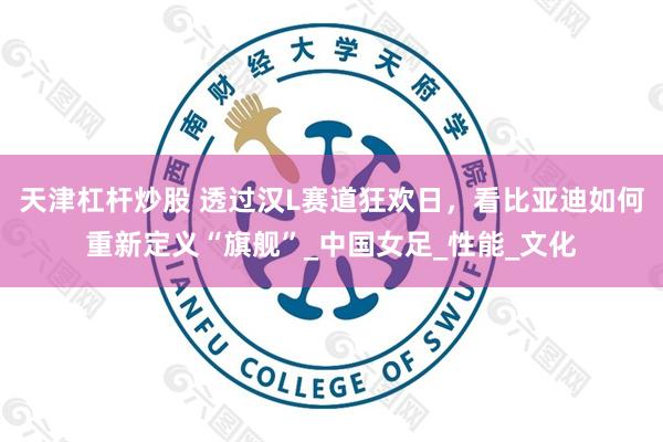 天津杠杆炒股 透过汉L赛道狂欢日，看比亚迪如何重新定义“旗舰”_中国女足_性能_文化