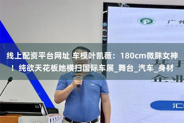 线上配资平台网址 车模叶凯薇：180cm微胖女神！纯欲天花板她横扫国际车展_舞台_汽车_身材